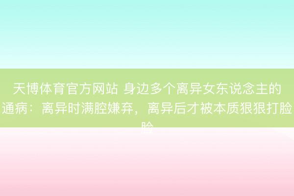 天博体育官方网站 身边多个离异女东说念主的通病:离异时满腔嫌弃,离异后才被本质狠狠打脸