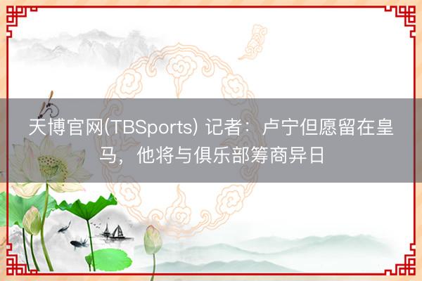 天博官网(TBSports) 记者：卢宁但愿留在皇马，他将与俱乐部筹商异日