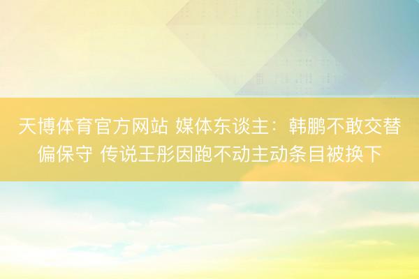 天博体育官方网站 媒体东谈主：韩鹏不敢交替偏保守 传说王彤因跑不动主动条目被换下