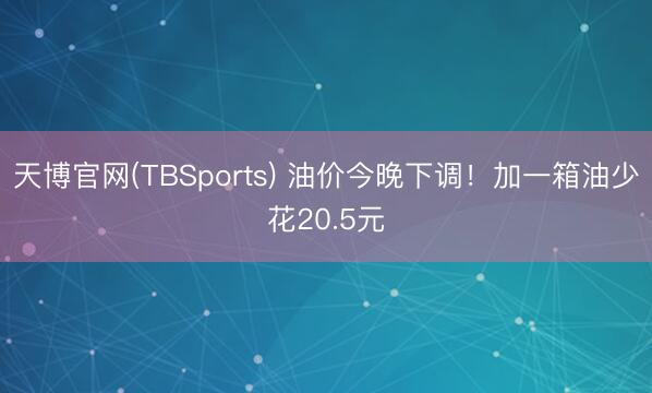 天博官网(TBSports) 油价今晚下调！加一箱油少花20.5元