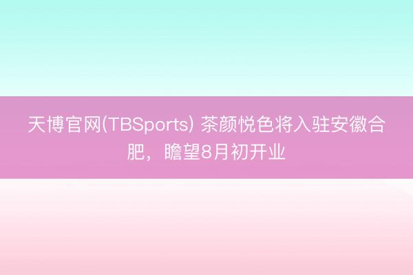 天博官网(TBSports) 茶颜悦色将入驻安徽合肥，瞻望8月初开业