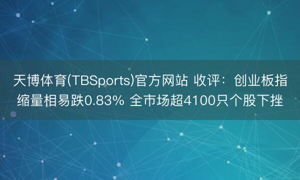 天博体育(TBSports)官方网站 收评：创业板指缩量相易跌0.83% 全市场超4100只个股下挫