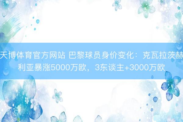 天博体育官方网站 巴黎球员身价变化：克瓦拉茨赫利亚暴涨5000万欧，3东谈主+3000万欧