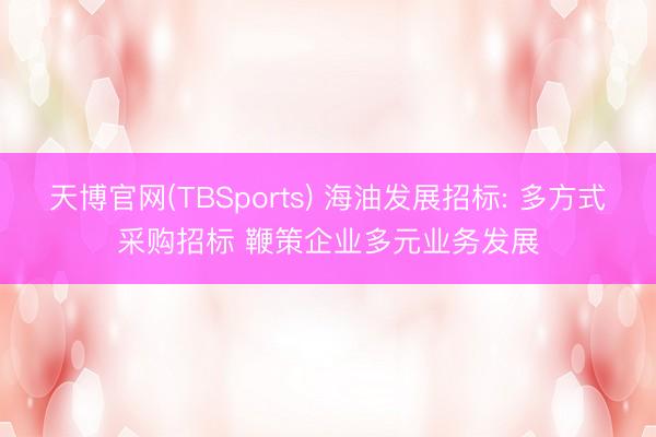 天博官网(TBSports) 海油发展招标: 多方式采购招标 鞭策企业多元业务发展
