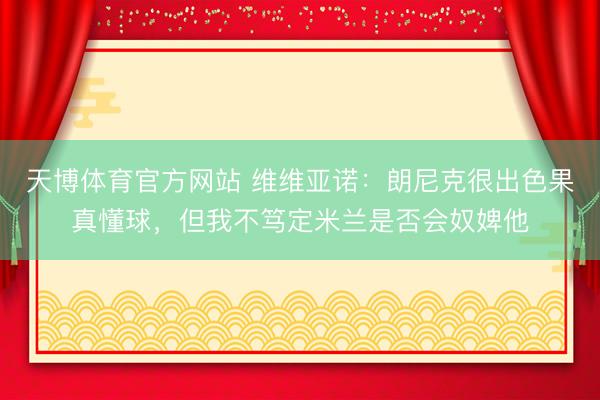 天博体育官方网站 维维亚诺:朗尼克很出色果真懂球,但我不笃定米兰是否会奴婢他