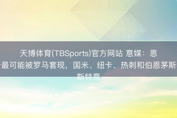 天博体育(TBSports)官方网站 意媒：恩迪卡最可能被罗马套现，国米、纽卡、热刺和伯恩茅斯特意