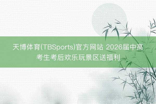 天博体育(TBSports)官方网站 2026届中高考生考后欢乐玩景区送福利