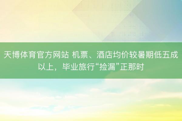 天博体育官方网站 机票、酒店均价较暑期低五成以上，毕业旅行“捡漏”正那时