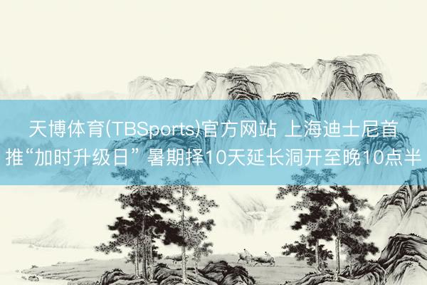 天博体育(TBSports)官方网站 上海迪士尼首推“加时升级日” 暑期择10天延长洞开至晚10点半