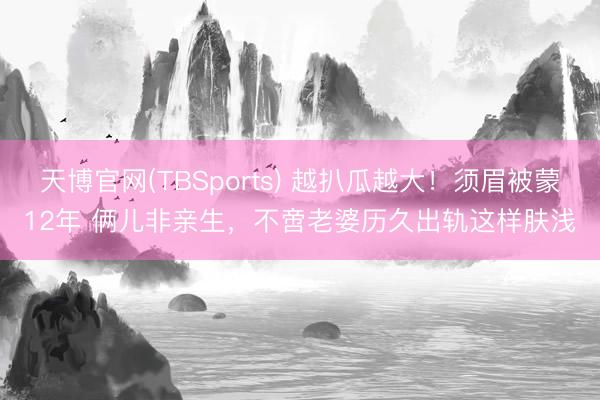 天博官网(TBSports) 越扒瓜越大!须眉被蒙12年 俩儿非亲生,不啻老婆历久出轨这样肤浅