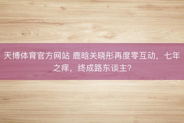 天博体育官方网站 鹿晗关晓彤再度零互动，七年之痒，终成路东谈主？