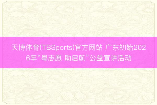 天博体育(TBSports)官方网站 广东初始2026年“粤志愿 助启航”公益宣讲活动