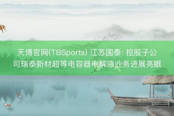 天博官网(TBSports) 江苏国泰: 控股子公司瑞泰新材超等电容器电解液业务进展亮眼
