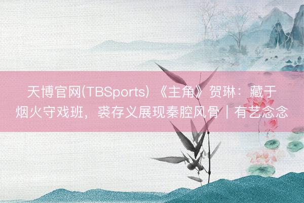 天博官网(TBSports) 《主角》贺琳：藏于烟火守戏班，裘存义展现秦腔风骨｜有艺念念