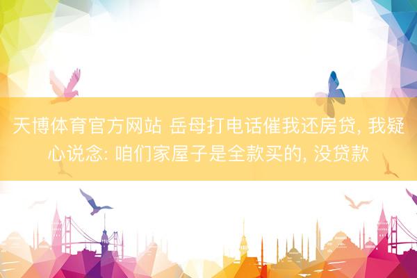 天博体育官方网站 岳母打电话催我还房贷， 我疑心说念: 咱们家屋子是全款买的， 没贷款