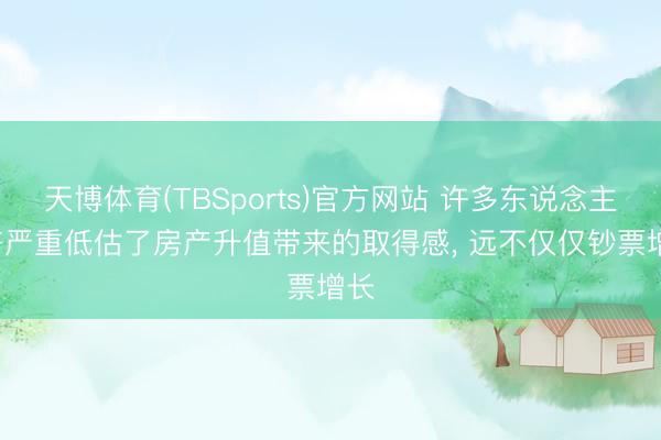 天博体育(TBSports)官方网站 许多东说念主， 齐严重低估了房产升值带来的取得感， 远不仅仅钞票增长