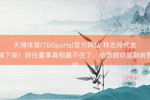 天博体育(TBSports)官方网站 林志玲代言被喊下架！辞任董事真相藏不住了，给悉数明星敲响警钟