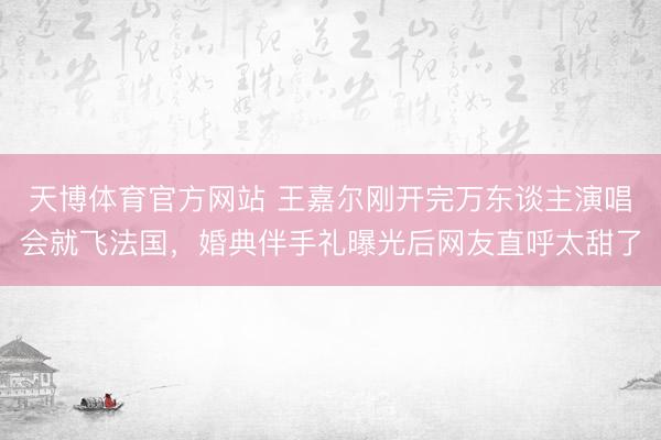 天博体育官方网站 王嘉尔刚开完万东谈主演唱会就飞法国，婚典伴手礼曝光后网友直呼太甜了