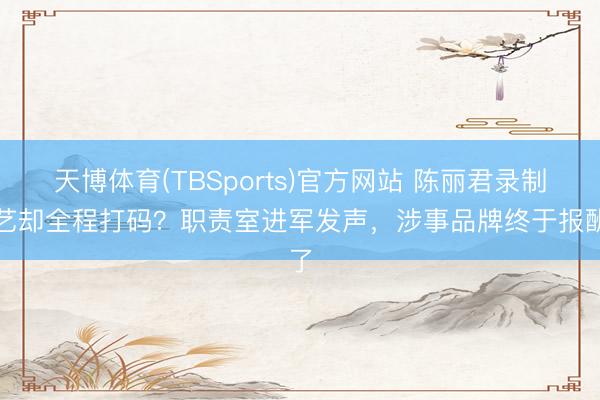 天博体育(TBSports)官方网站 陈丽君录制综艺却全程打码？职责室进军发声，涉事品牌终于报酬了