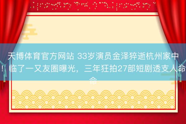 天博体育官方网站 33岁演员金泽猝逝杭州家中！临了一又友圈曝光，三年狂拍27部短剧透支人命