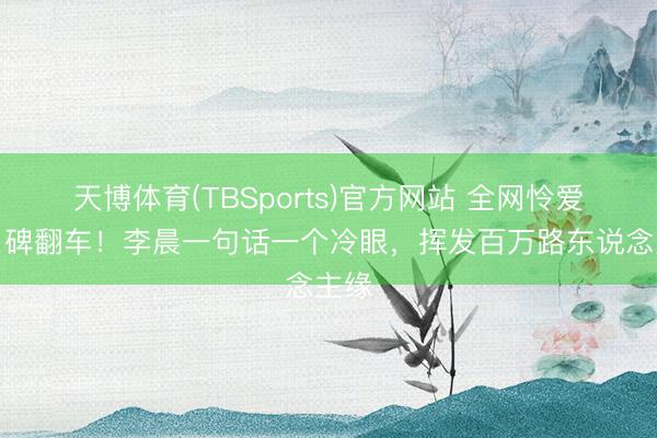 天博体育(TBSports)官方网站 全网怜爱转口碑翻车！李晨一句话一个冷眼，挥发百万路东说念主缘