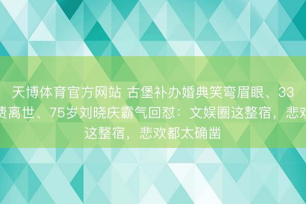 天博体育官方网站 古堡补办婚典笑弯眉眼、33岁演员白费离世、75岁刘晓庆霸气回怼：文娱圈这整宿，悲欢都太确凿