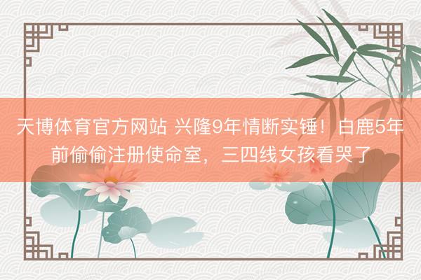 天博体育官方网站 兴隆9年情断实锤！白鹿5年前偷偷注册使命室，三四线女孩看哭了