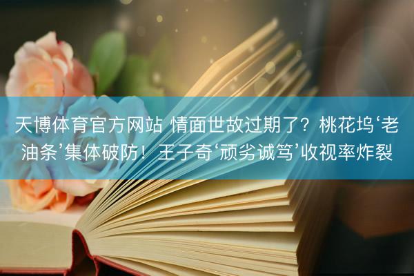 天博体育官方网站 情面世故过期了？桃花坞‘老油条’集体破防！王子奇‘顽劣诚笃’收视率炸裂