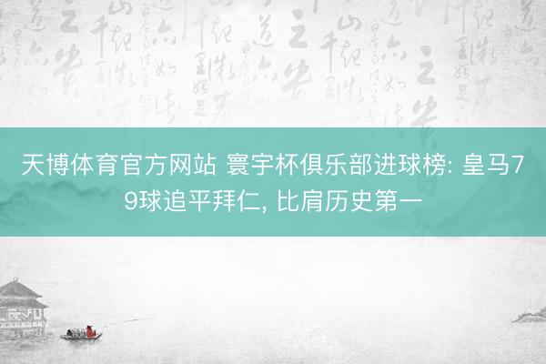 天博体育官方网站 寰宇杯俱乐部进球榜: 皇马79球追平拜仁， 比肩历史第一