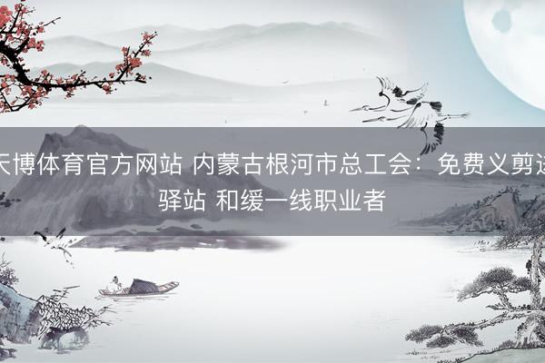 天博体育官方网站 内蒙古根河市总工会：免费义剪进驿站 和缓一线职业者