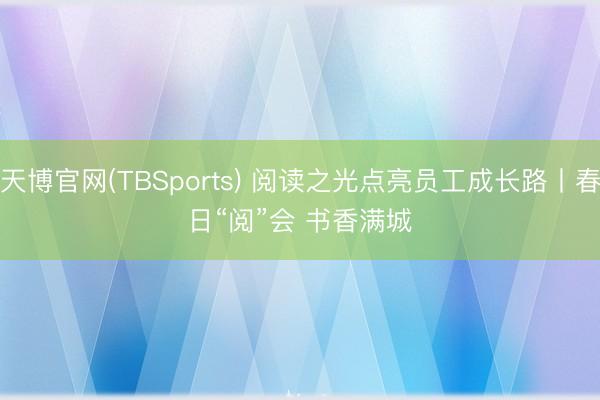 天博官网(TBSports) 阅读之光点亮员工成长路丨春日“阅”会 书香满城
