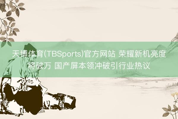 天博体育(TBSports)官方网站 荣耀新机亮度将破万 国产屏本领冲破引行业热议