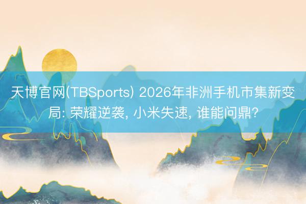 天博官网(TBSports) 2026年非洲手机市集新变局: 荣耀逆袭， 小米失速， 谁能问鼎?