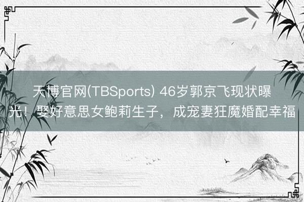 天博官网(TBSports) 46岁郭京飞现状曝光！娶好意思女鲍莉生子，成宠妻狂魔婚配幸福