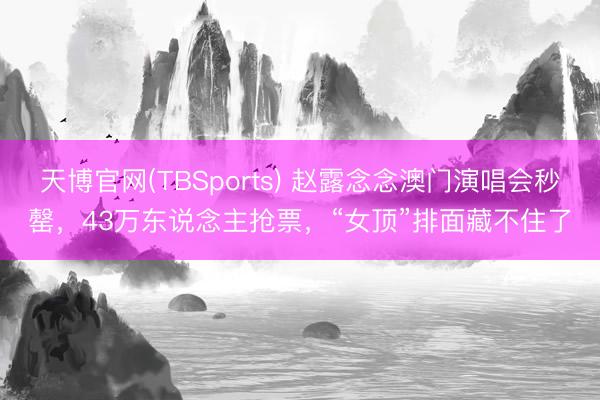天博官网(TBSports) 赵露念念澳门演唱会秒罄，43万东说念主抢票，“女顶”排面藏不住了