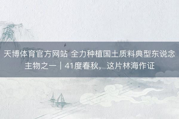 天博体育官方网站 全力种植国土质料典型东说念主物之一｜41度春秋，这片林海作证
