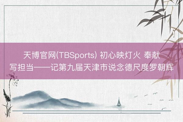 天博官网(TBSports) 初心映灯火 奉献写担当——记第九届天津市说念德尺度罗朝辉