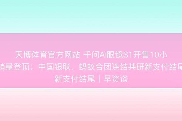 天博体育官方网站 千问AI眼镜S1开售10小时多平台销量登顶；中国银联、蚂蚁合团连结共研新支付结尾｜早资谈