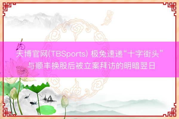 天博官网(TBSports) 极兔速递“十字街头” 与顺丰换股后被立案拜访的明暗翌日