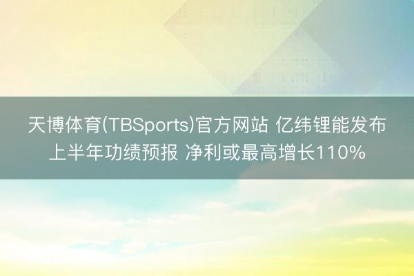 天博体育(TBSports)官方网站 亿纬锂能发布上半年功绩预报 净利或最高增长110%
