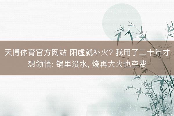 天博体育官方网站 阳虚就补火? 我用了二十年才想领悟: 锅里没水， 烧再大火也空费