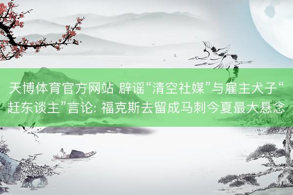 天博体育官方网站 辟谣“清空社媒”与雇主犬子“赶东谈主”言论: 福克斯去留成马刺今夏最大悬念