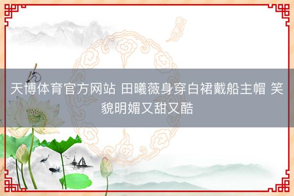 天博体育官方网站 田曦薇身穿白裙戴船主帽 笑貌明媚又甜又酷