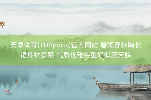 天博体育(TBSports)官方网站 唐嫣穿抹胸长裙身材窈窱 气质优雅持重好似黑天鹅