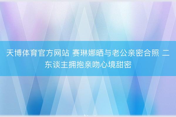 天博体育官方网站 赛琳娜晒与老公亲密合照 二东谈主拥抱亲吻心境甜密