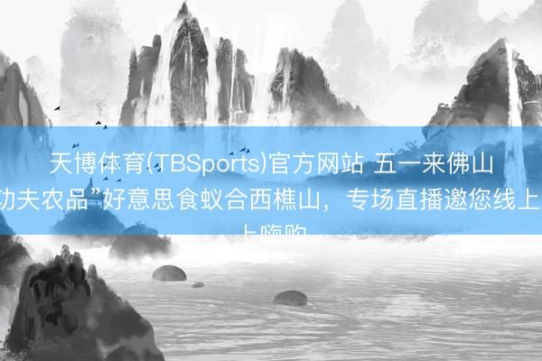 天博体育(TBSports)官方网站 五一来佛山！“功夫农品”好意思食蚁合西樵山，专场直播邀您线上嗨购
