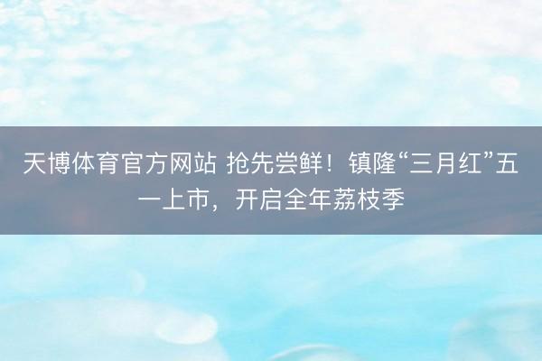 天博体育官方网站 抢先尝鲜！镇隆“三月红”五一上市，开启全年荔枝季