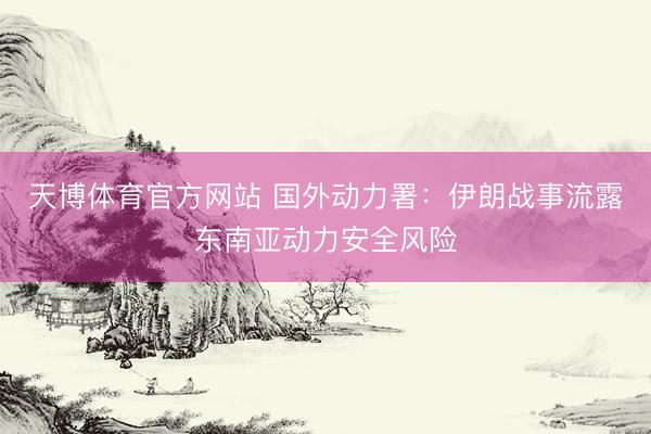 天博体育官方网站 国外动力署：伊朗战事流露东南亚动力安全风险
