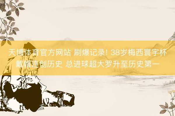 天博体育官方网站 刷爆记录! 38岁梅西寰宇杯戴帽连创历史 总进球超大罗升至历史第一