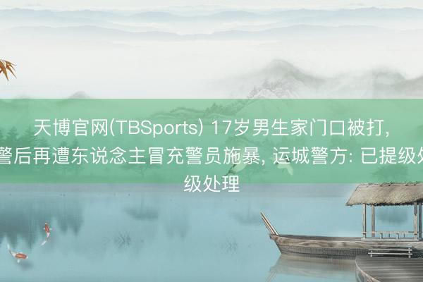 天博官网(TBSports) 17岁男生家门口被打， 报警后再遭东说念主冒充警员施暴， 运城警方: 已提级处理